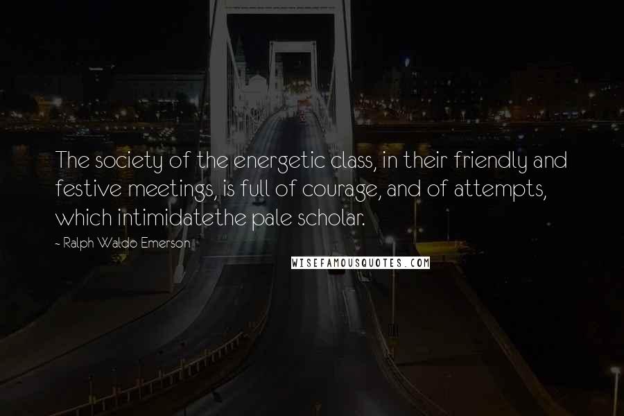 Ralph Waldo Emerson Quotes: The society of the energetic class, in their friendly and festive meetings, is full of courage, and of attempts, which intimidatethe pale scholar.