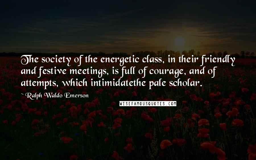 Ralph Waldo Emerson Quotes: The society of the energetic class, in their friendly and festive meetings, is full of courage, and of attempts, which intimidatethe pale scholar.