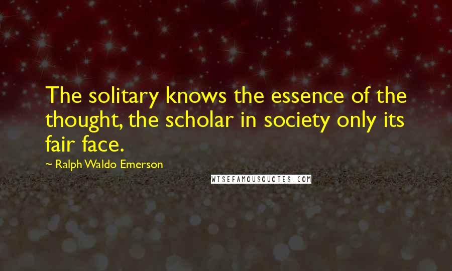Ralph Waldo Emerson Quotes: The solitary knows the essence of the thought, the scholar in society only its fair face.