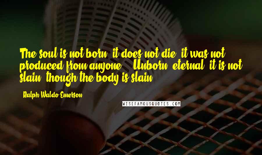 Ralph Waldo Emerson Quotes: The soul is not born; it does not die; it was not produced from anyone... Unborn, eternal, it is not slain, though the body is slain.