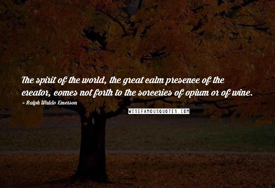 Ralph Waldo Emerson Quotes: The spirit of the world, the great calm presence of the creator, comes not forth to the sorceries of opium or of wine.