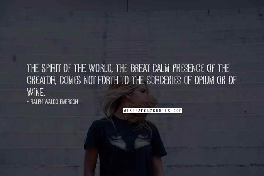 Ralph Waldo Emerson Quotes: The spirit of the world, the great calm presence of the creator, comes not forth to the sorceries of opium or of wine.