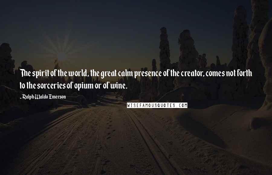 Ralph Waldo Emerson Quotes: The spirit of the world, the great calm presence of the creator, comes not forth to the sorceries of opium or of wine.