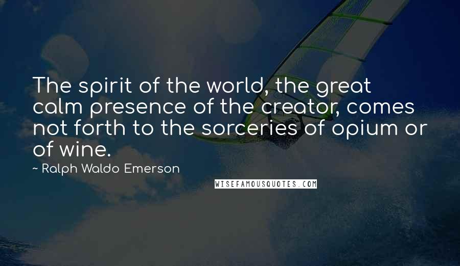 Ralph Waldo Emerson Quotes: The spirit of the world, the great calm presence of the creator, comes not forth to the sorceries of opium or of wine.