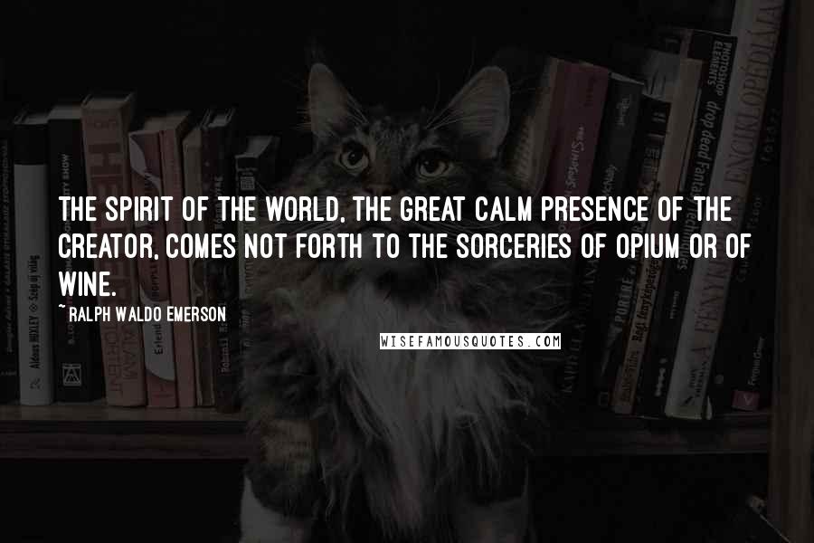 Ralph Waldo Emerson Quotes: The spirit of the world, the great calm presence of the creator, comes not forth to the sorceries of opium or of wine.