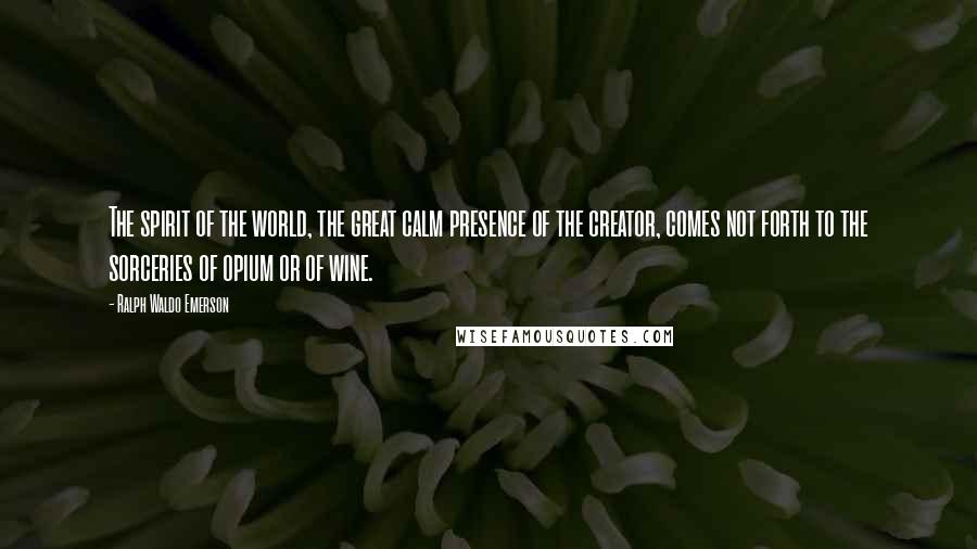 Ralph Waldo Emerson Quotes: The spirit of the world, the great calm presence of the creator, comes not forth to the sorceries of opium or of wine.