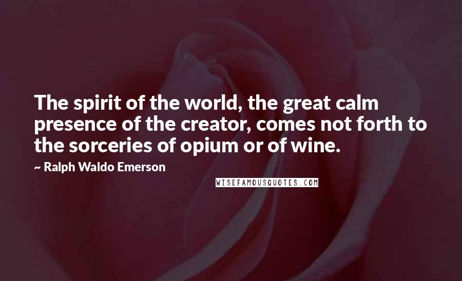 Ralph Waldo Emerson Quotes: The spirit of the world, the great calm presence of the creator, comes not forth to the sorceries of opium or of wine.