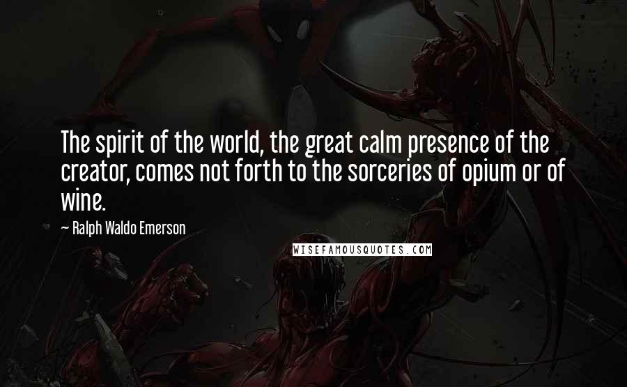 Ralph Waldo Emerson Quotes: The spirit of the world, the great calm presence of the creator, comes not forth to the sorceries of opium or of wine.