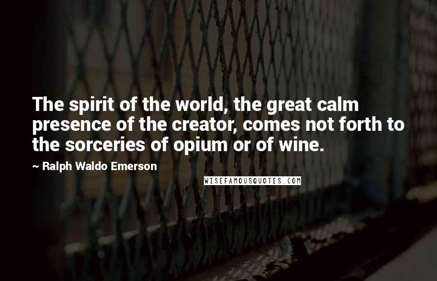 Ralph Waldo Emerson Quotes: The spirit of the world, the great calm presence of the creator, comes not forth to the sorceries of opium or of wine.