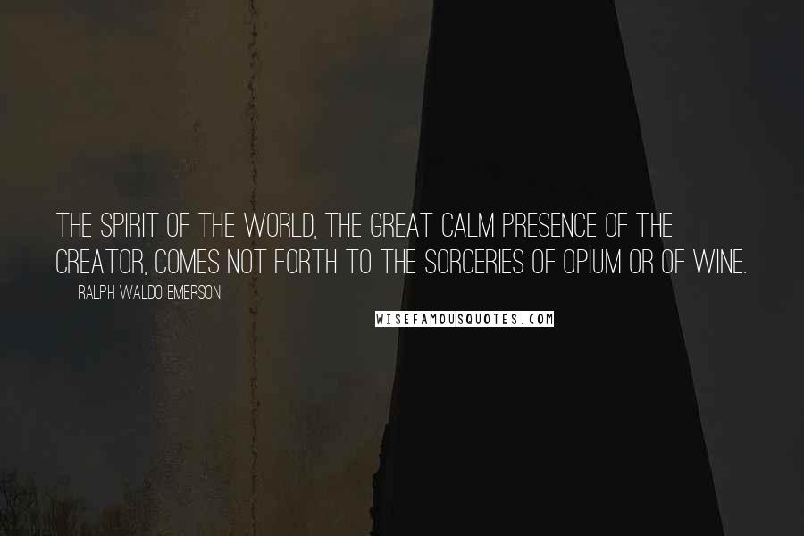 Ralph Waldo Emerson Quotes: The spirit of the world, the great calm presence of the creator, comes not forth to the sorceries of opium or of wine.