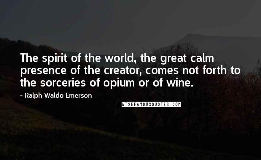 Ralph Waldo Emerson Quotes: The spirit of the world, the great calm presence of the creator, comes not forth to the sorceries of opium or of wine.
