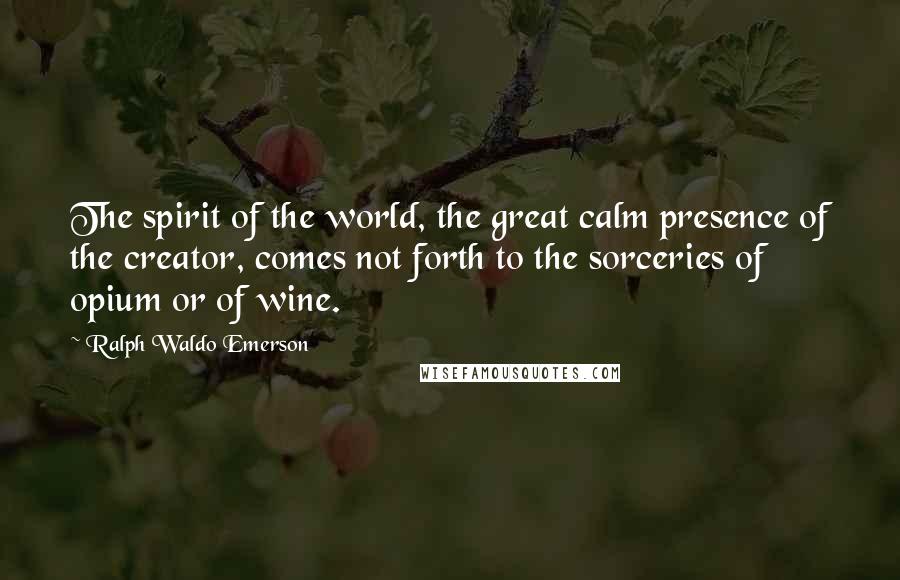 Ralph Waldo Emerson Quotes: The spirit of the world, the great calm presence of the creator, comes not forth to the sorceries of opium or of wine.