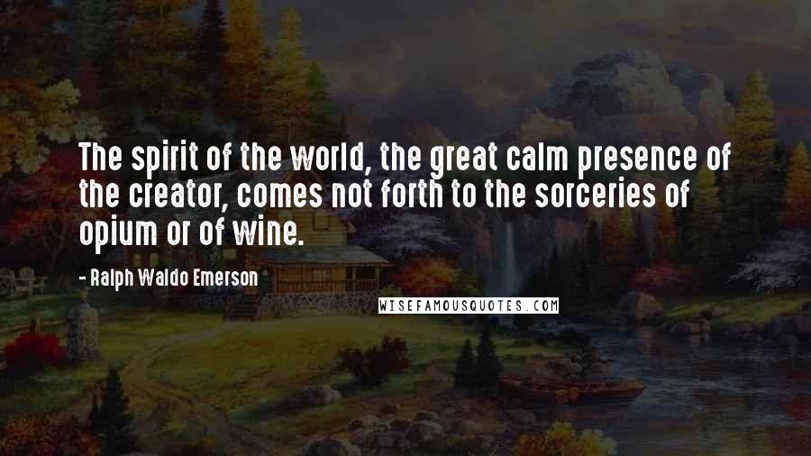 Ralph Waldo Emerson Quotes: The spirit of the world, the great calm presence of the creator, comes not forth to the sorceries of opium or of wine.