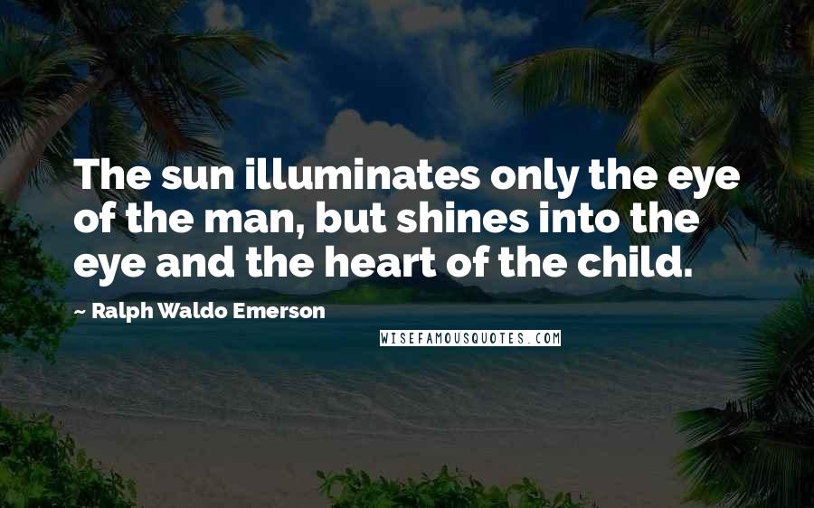 Ralph Waldo Emerson Quotes: The sun illuminates only the eye of the man, but shines into the eye and the heart of the child.