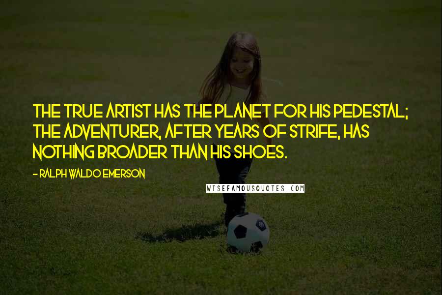Ralph Waldo Emerson Quotes: The True Artist has the planet for his pedestal; the adventurer, after years of strife, has nothing broader than his shoes.