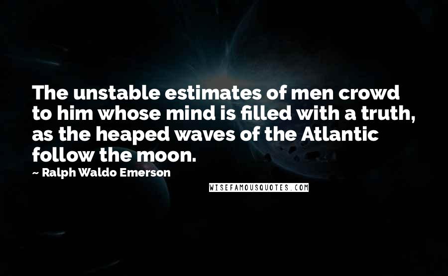 Ralph Waldo Emerson Quotes: The unstable estimates of men crowd to him whose mind is filled with a truth, as the heaped waves of the Atlantic follow the moon.