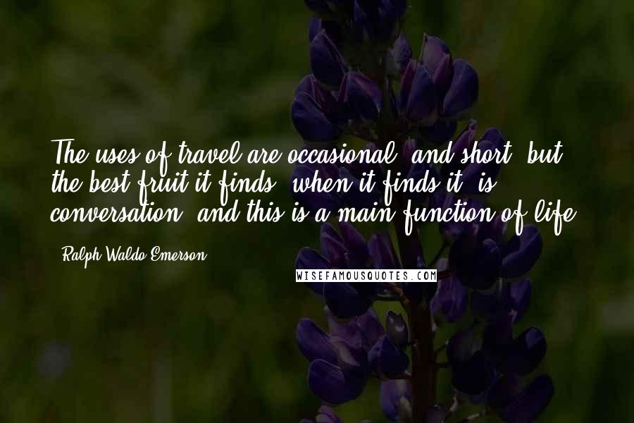 Ralph Waldo Emerson Quotes: The uses of travel are occasional, and short; but the best fruit it finds, when it finds it, is conversation; and this is a main function of life.