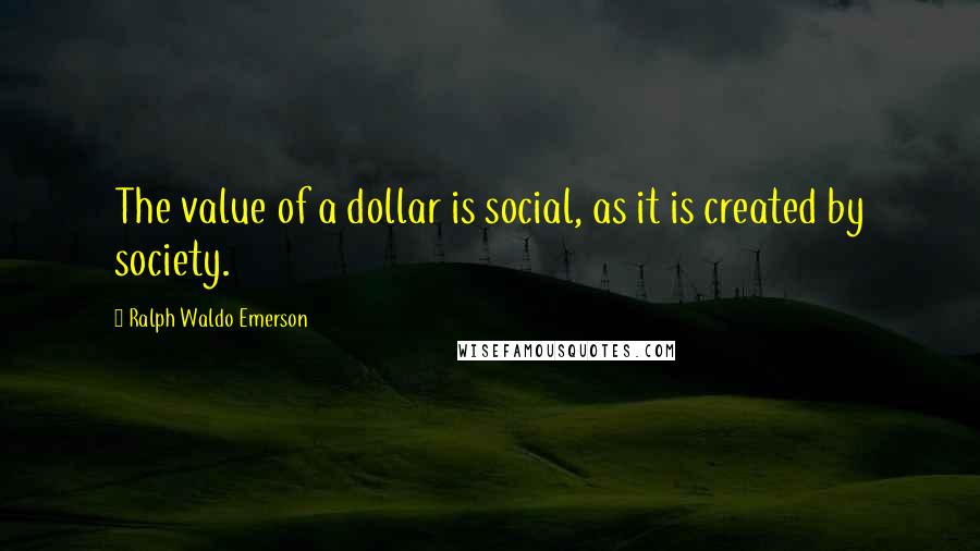 Ralph Waldo Emerson Quotes: The value of a dollar is social, as it is created by society.