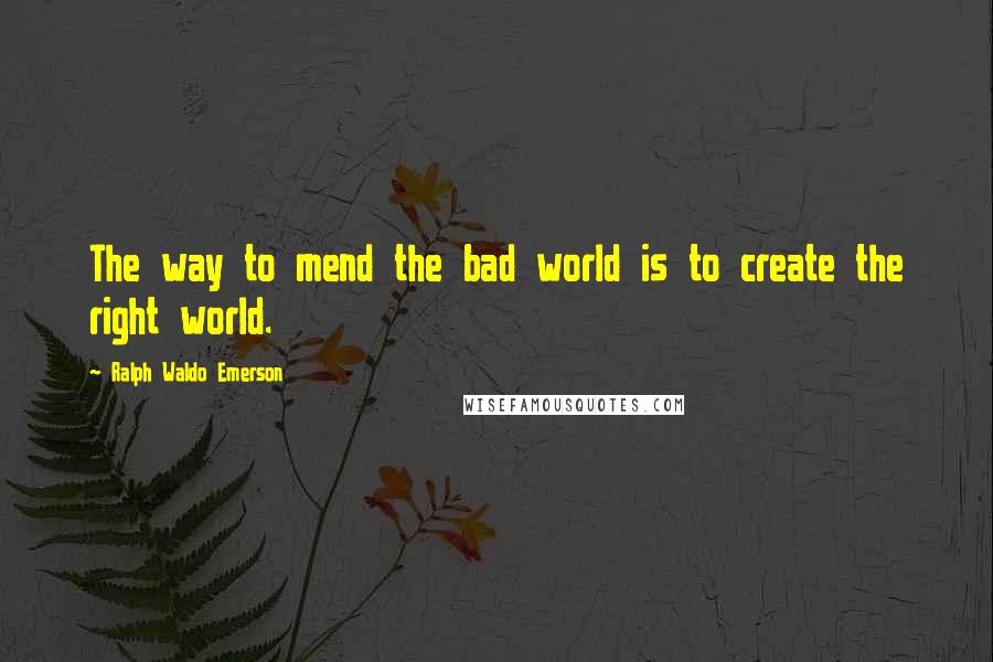 Ralph Waldo Emerson Quotes: The way to mend the bad world is to create the right world.