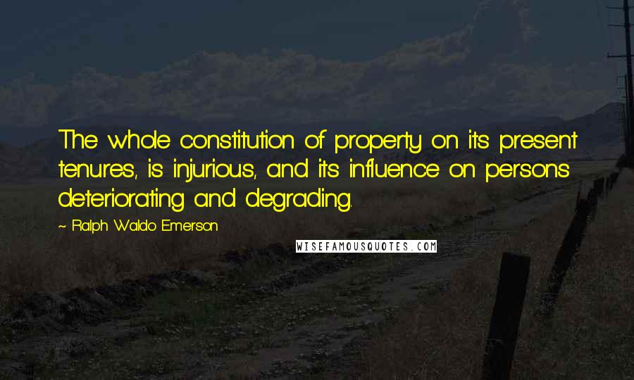 Ralph Waldo Emerson Quotes: The whole constitution of property on its present tenures, is injurious, and its influence on persons deteriorating and degrading.