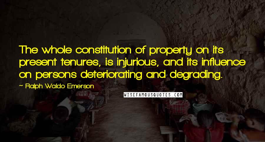 Ralph Waldo Emerson Quotes: The whole constitution of property on its present tenures, is injurious, and its influence on persons deteriorating and degrading.