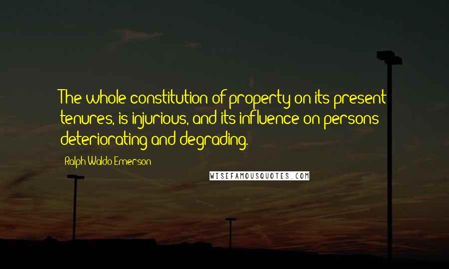 Ralph Waldo Emerson Quotes: The whole constitution of property on its present tenures, is injurious, and its influence on persons deteriorating and degrading.