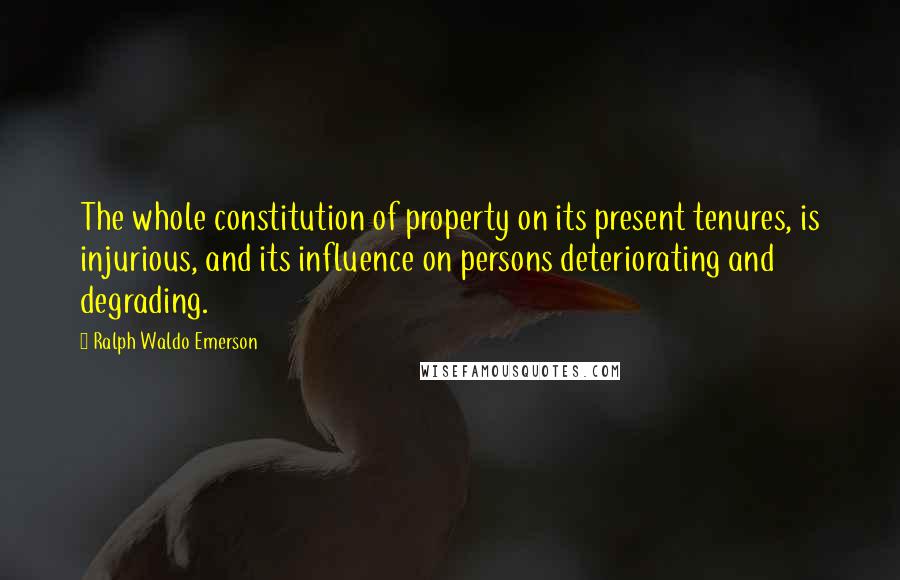 Ralph Waldo Emerson Quotes: The whole constitution of property on its present tenures, is injurious, and its influence on persons deteriorating and degrading.