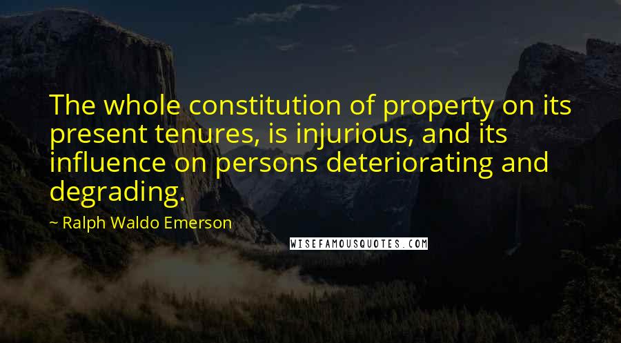 Ralph Waldo Emerson Quotes: The whole constitution of property on its present tenures, is injurious, and its influence on persons deteriorating and degrading.