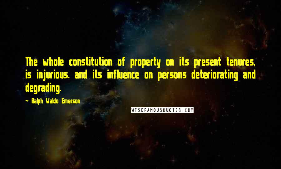 Ralph Waldo Emerson Quotes: The whole constitution of property on its present tenures, is injurious, and its influence on persons deteriorating and degrading.