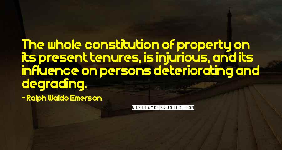 Ralph Waldo Emerson Quotes: The whole constitution of property on its present tenures, is injurious, and its influence on persons deteriorating and degrading.