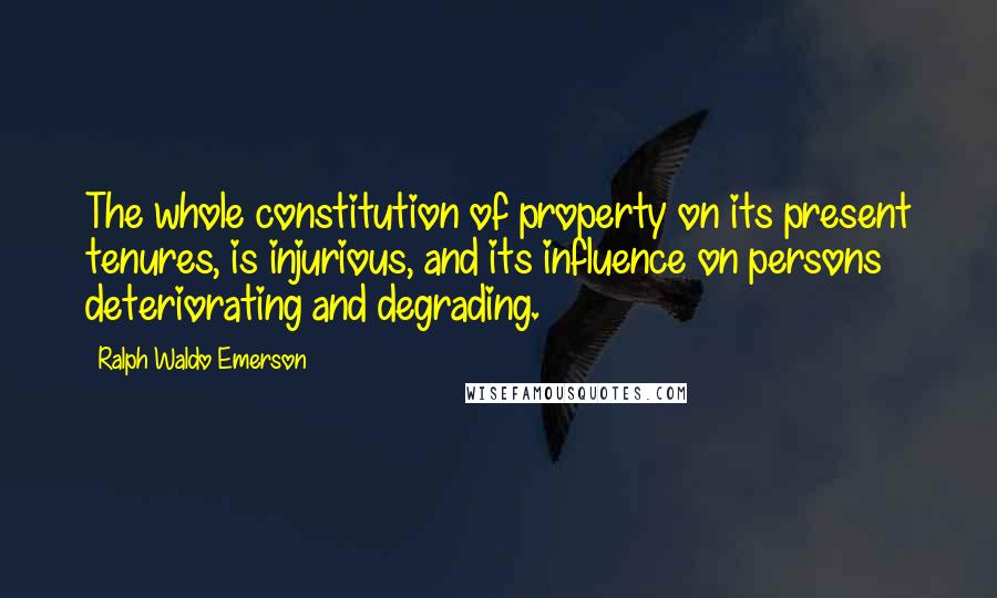 Ralph Waldo Emerson Quotes: The whole constitution of property on its present tenures, is injurious, and its influence on persons deteriorating and degrading.