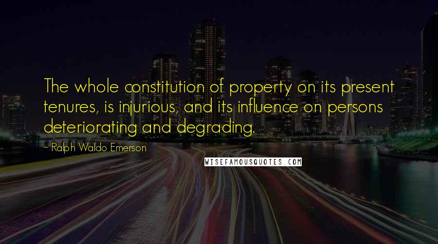 Ralph Waldo Emerson Quotes: The whole constitution of property on its present tenures, is injurious, and its influence on persons deteriorating and degrading.