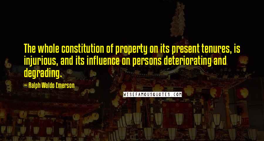 Ralph Waldo Emerson Quotes: The whole constitution of property on its present tenures, is injurious, and its influence on persons deteriorating and degrading.