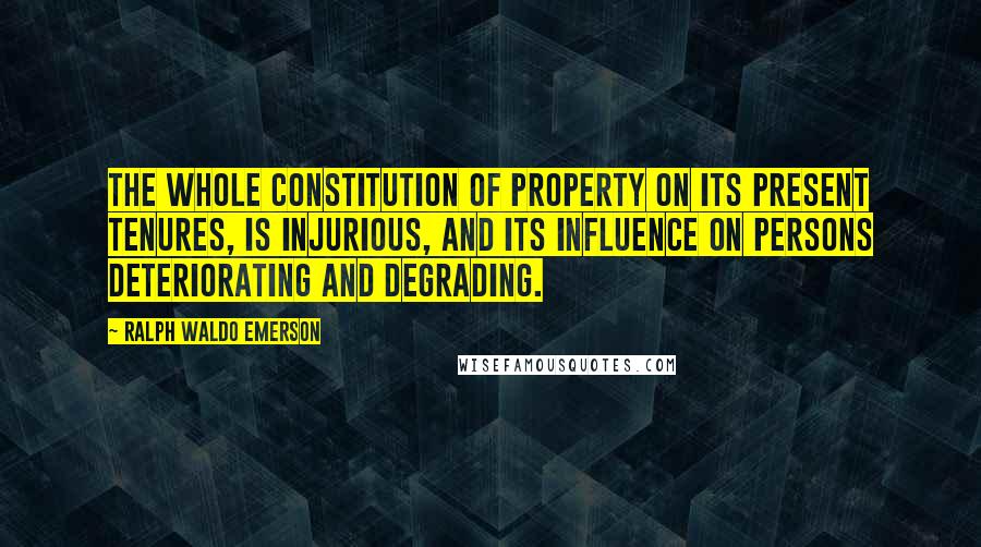 Ralph Waldo Emerson Quotes: The whole constitution of property on its present tenures, is injurious, and its influence on persons deteriorating and degrading.