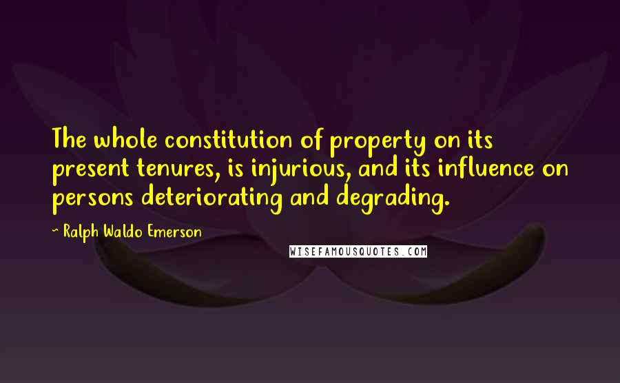 Ralph Waldo Emerson Quotes: The whole constitution of property on its present tenures, is injurious, and its influence on persons deteriorating and degrading.