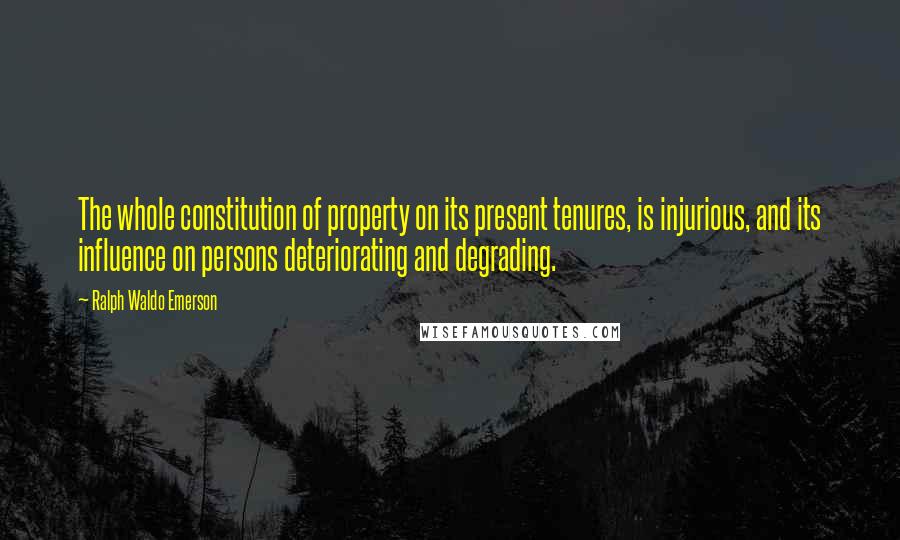 Ralph Waldo Emerson Quotes: The whole constitution of property on its present tenures, is injurious, and its influence on persons deteriorating and degrading.