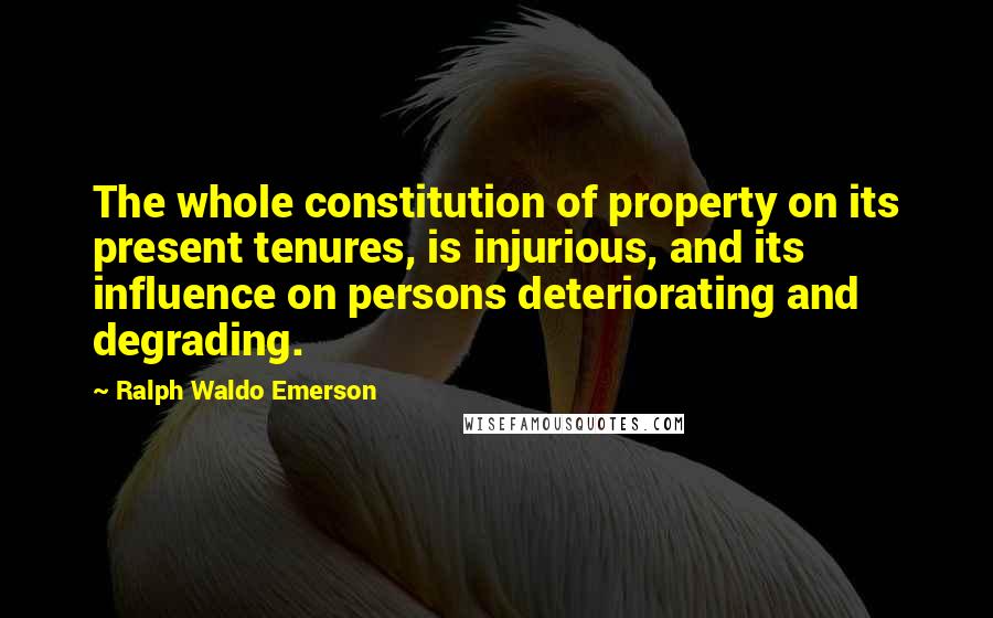 Ralph Waldo Emerson Quotes: The whole constitution of property on its present tenures, is injurious, and its influence on persons deteriorating and degrading.