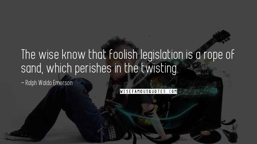 Ralph Waldo Emerson Quotes: The wise know that foolish legislation is a rope of sand, which perishes in the twisting.