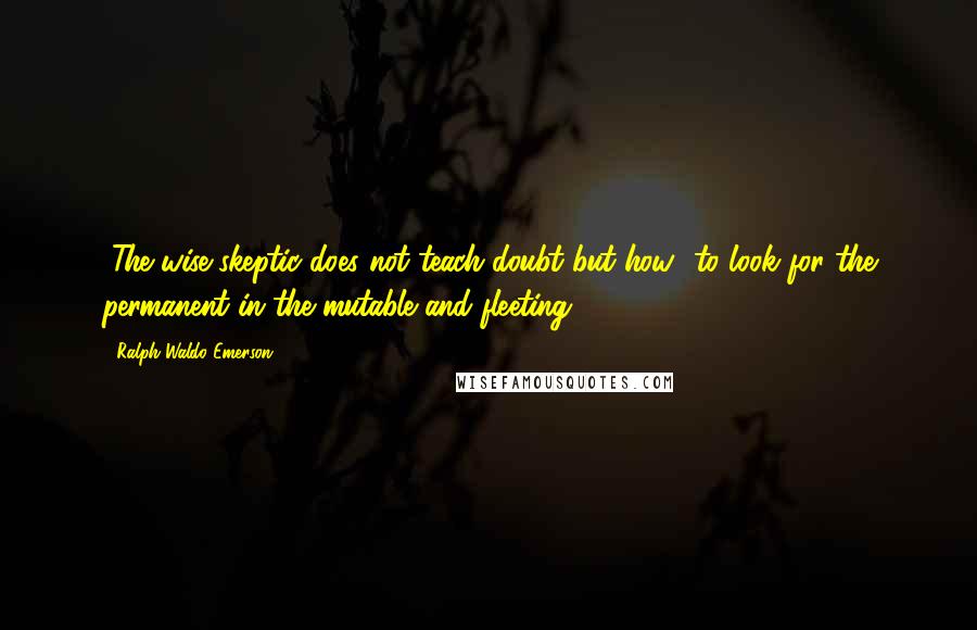 Ralph Waldo Emerson Quotes: [The wise skeptic does not teach doubt but how] to look for the permanent in the mutable and fleeting.