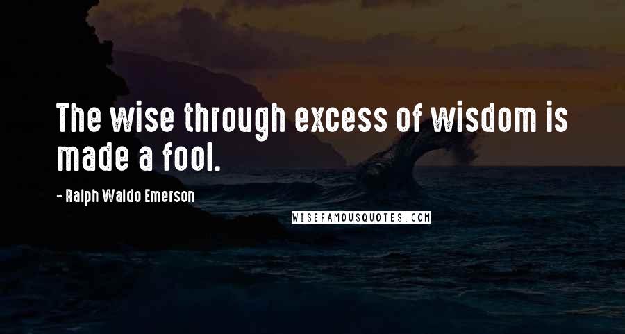 Ralph Waldo Emerson Quotes: The wise through excess of wisdom is made a fool.