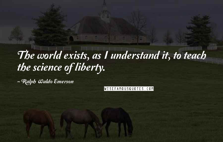 Ralph Waldo Emerson Quotes: The world exists, as I understand it, to teach the science of liberty.