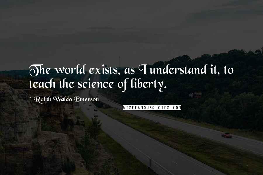 Ralph Waldo Emerson Quotes: The world exists, as I understand it, to teach the science of liberty.