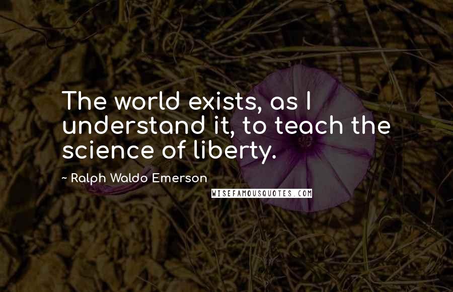 Ralph Waldo Emerson Quotes: The world exists, as I understand it, to teach the science of liberty.