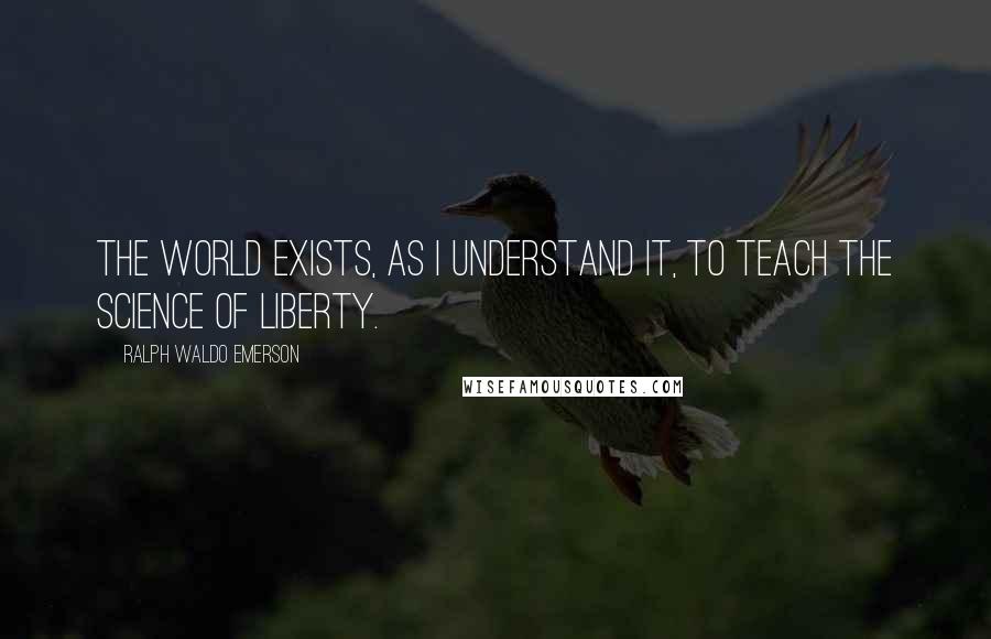 Ralph Waldo Emerson Quotes: The world exists, as I understand it, to teach the science of liberty.