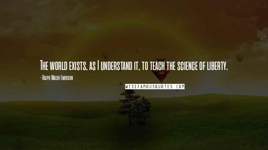 Ralph Waldo Emerson Quotes: The world exists, as I understand it, to teach the science of liberty.