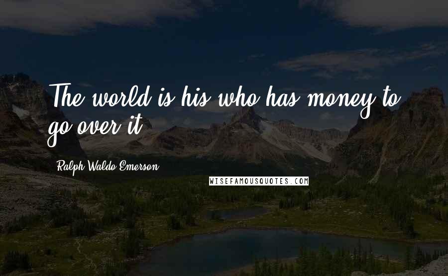 Ralph Waldo Emerson Quotes: The world is his who has money to go over it.