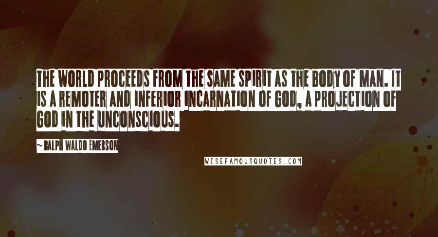 Ralph Waldo Emerson Quotes: The world proceeds from the same spirit as the body of man. It is a remoter and inferior incarnation of God, a projection of God in the unconscious.