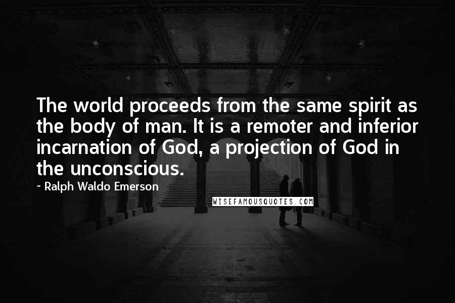 Ralph Waldo Emerson Quotes: The world proceeds from the same spirit as the body of man. It is a remoter and inferior incarnation of God, a projection of God in the unconscious.