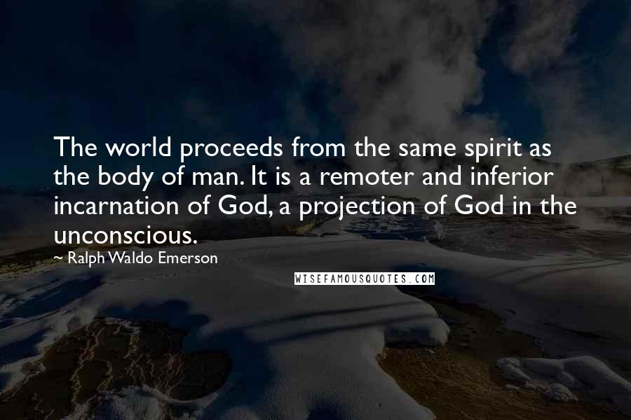 Ralph Waldo Emerson Quotes: The world proceeds from the same spirit as the body of man. It is a remoter and inferior incarnation of God, a projection of God in the unconscious.