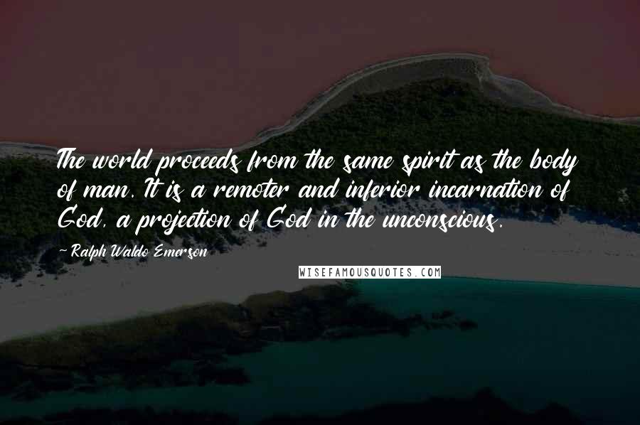 Ralph Waldo Emerson Quotes: The world proceeds from the same spirit as the body of man. It is a remoter and inferior incarnation of God, a projection of God in the unconscious.